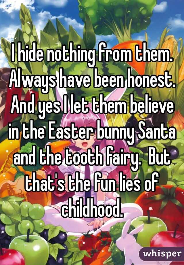 I hide nothing from them.  Always have been honest.    
And yes I let them believe in the Easter bunny Santa and the tooth fairy.  But that's the fun lies of childhood.    