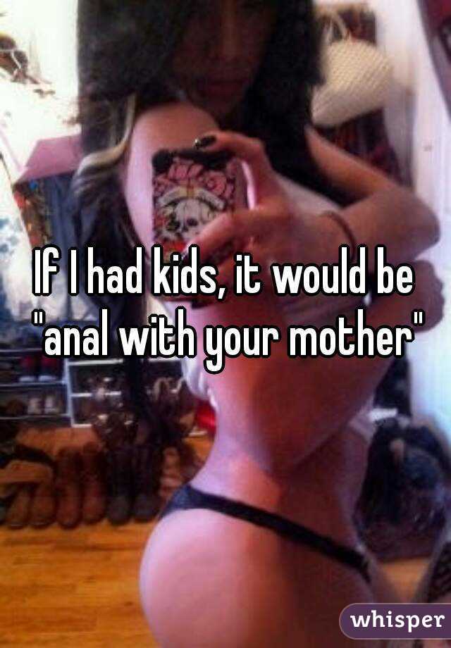 If I had kids, it would be "anal with your mother"