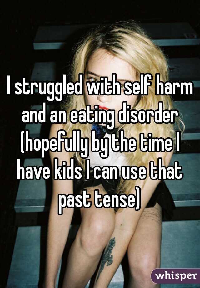 I struggled with self harm and an eating disorder (hopefully by the time I have kids I can use that past tense) 