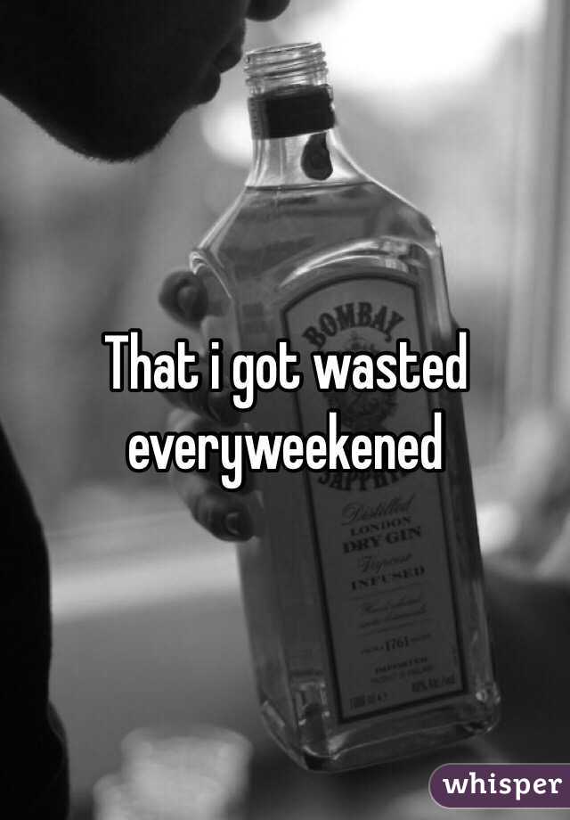 That i got wasted everyweekened