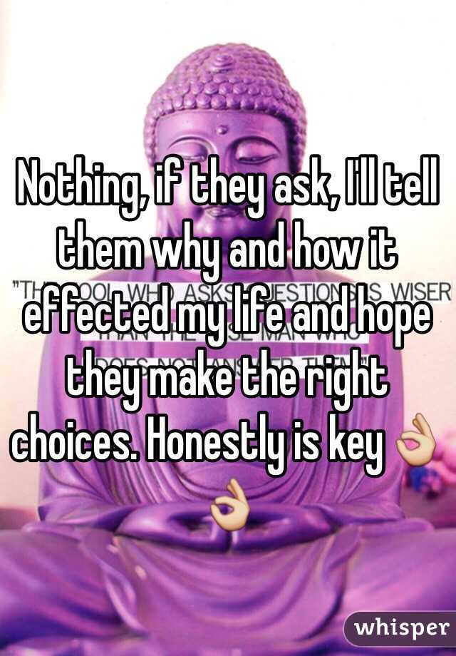 Nothing, if they ask, I'll tell them why and how it effected my life and hope they make the right choices. Honestly is key👌👌 