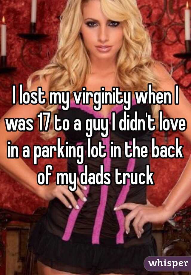 I lost my virginity when I was 17 to a guy I didn't love in a parking lot in the back of my dads truck 