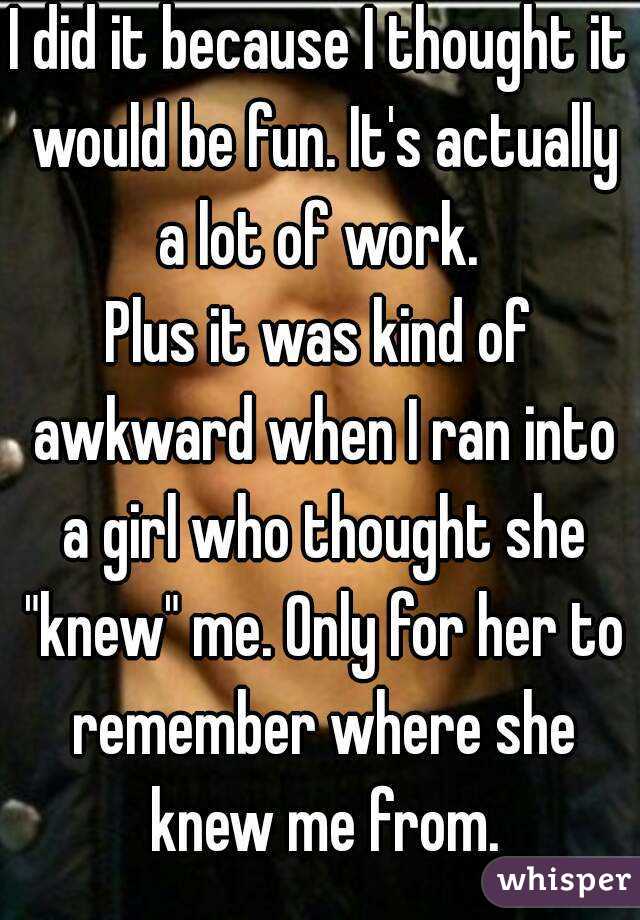 I did it because I thought it would be fun. It's actually a lot of work. 
Plus it was kind of awkward when I ran into a girl who thought she "knew" me. Only for her to remember where she knew me from.