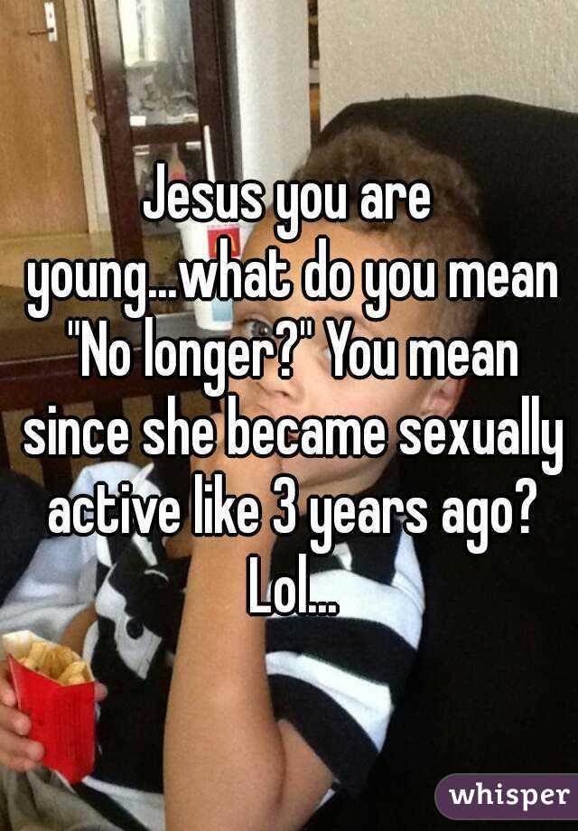 Jesus you are young...what do you mean "No longer?" You mean since she became sexually active like 3 years ago? Lol...