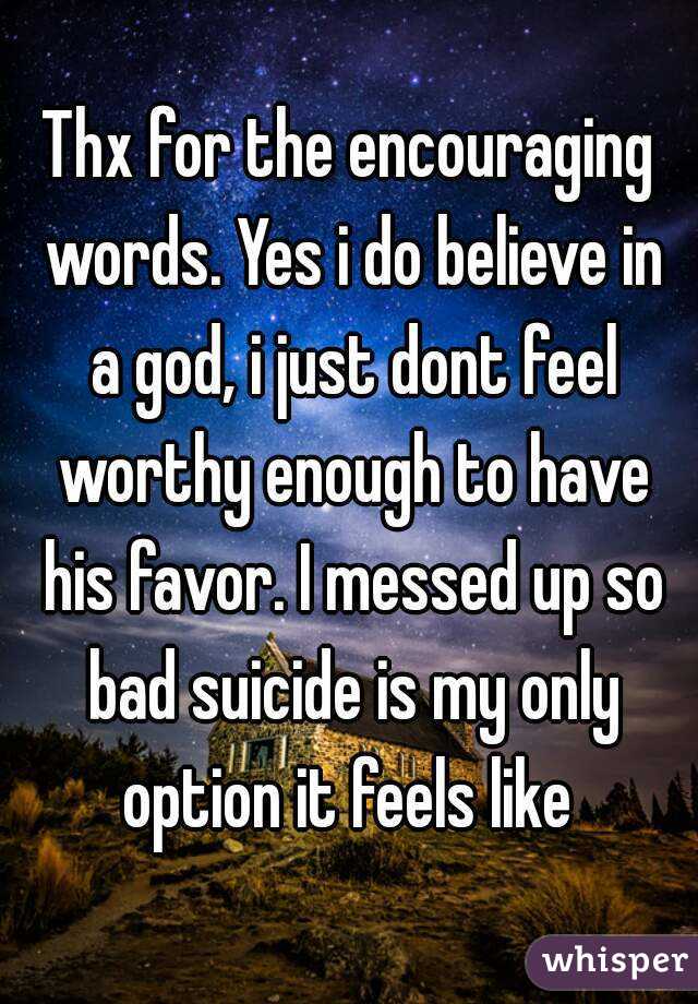 Thx for the encouraging words. Yes i do believe in a god, i just dont feel worthy enough to have his favor. I messed up so bad suicide is my only option it feels like 