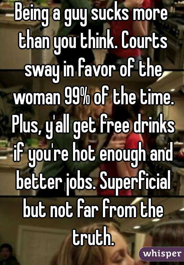 Being a guy sucks more than you think. Courts sway in favor of the woman 99% of the time. Plus, y'all get free drinks if you're hot enough and better jobs. Superficial but not far from the truth.