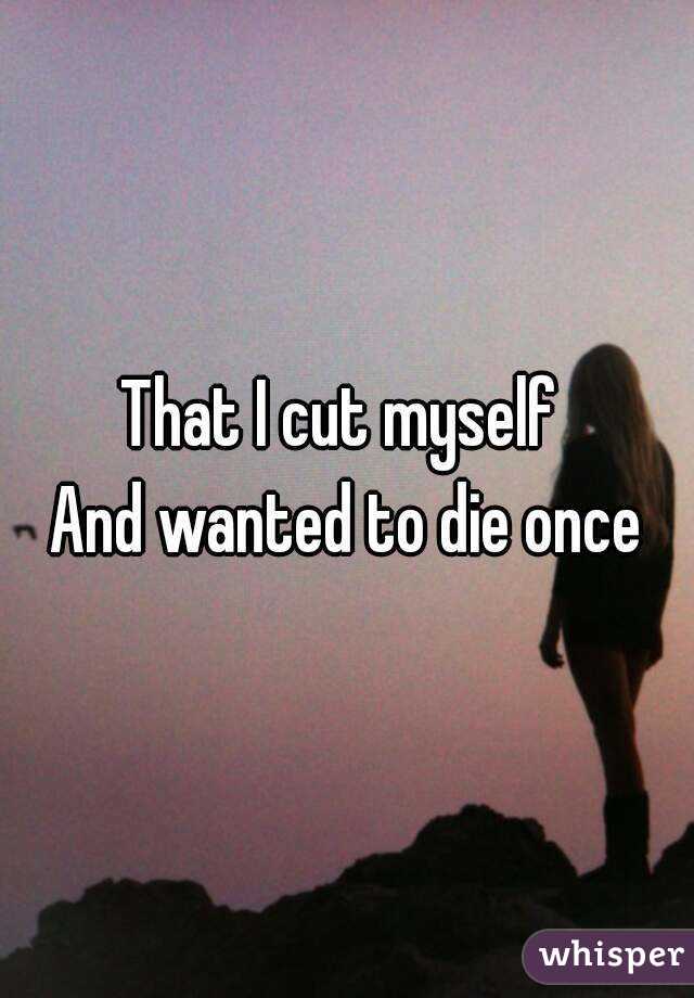 That I cut myself 
And wanted to die once