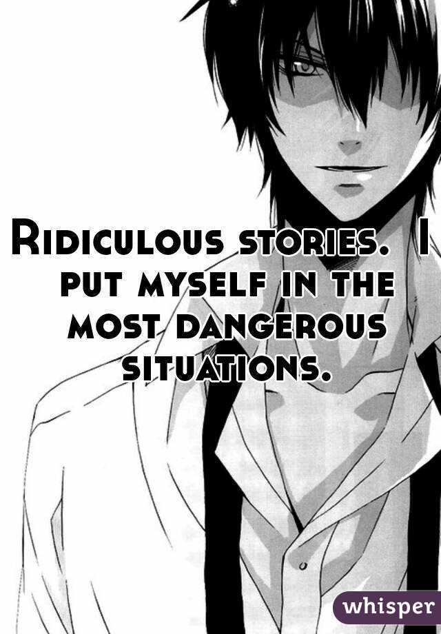 Ridiculous stories.  I put myself in the most dangerous situations.
