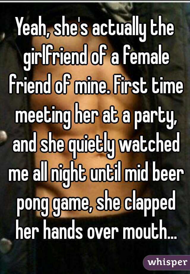 Yeah, she's actually the girlfriend of a female friend of mine. First time meeting her at a party, and she quietly watched me all night until mid beer pong game, she clapped her hands over mouth...