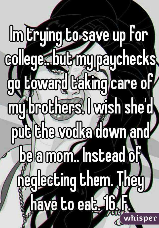 Im trying to save up for college.. but my paychecks go toward taking care of my brothers. I wish she'd put the vodka down and be a mom.. Instead of neglecting them. They have to eat. 16. F.
