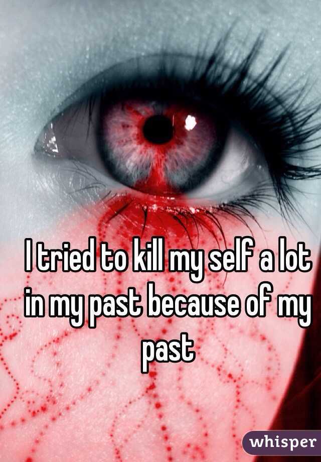 I tried to kill my self a lot in my past because of my past 
