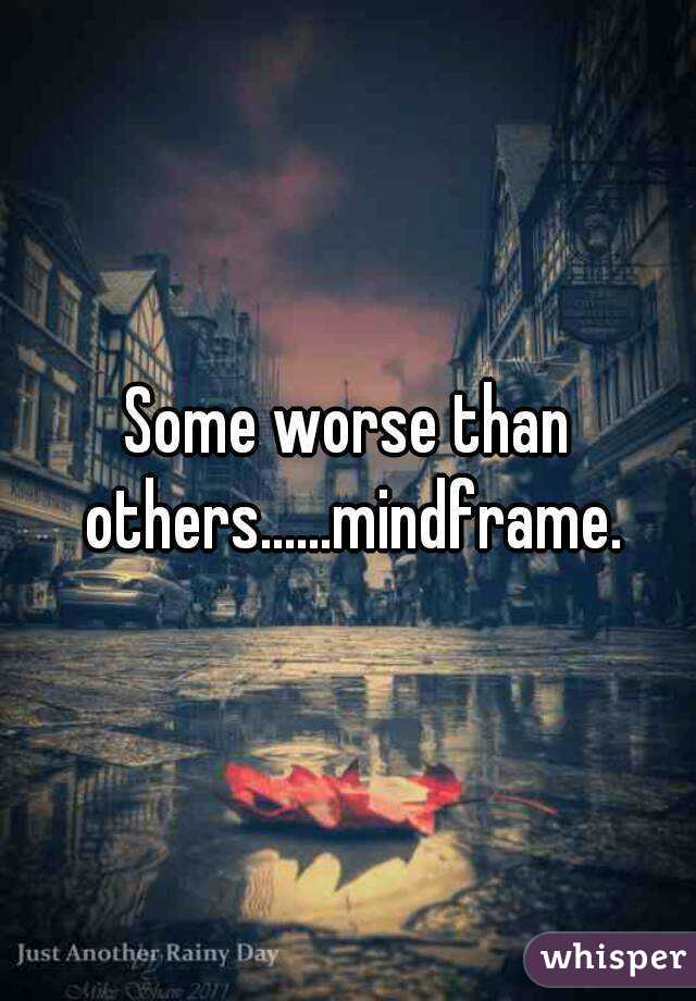 Some worse than others......mindframe.