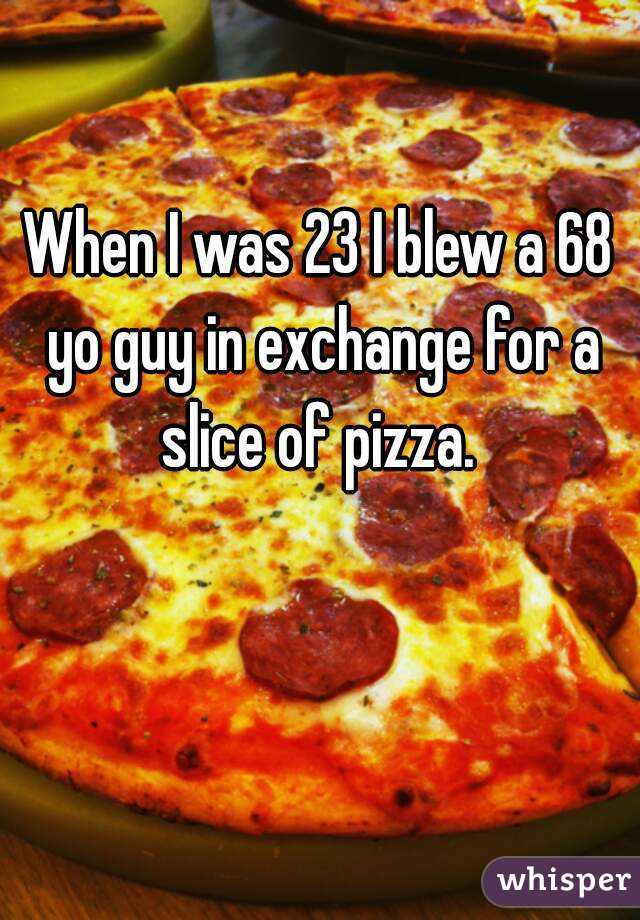 When I was 23 I blew a 68 yo guy in exchange for a slice of pizza. 