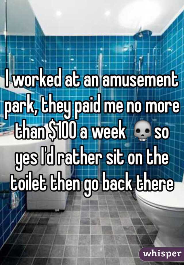 I worked at an amusement park, they paid me no more than $100 a week 💀so yes I'd rather sit on the toilet then go back there