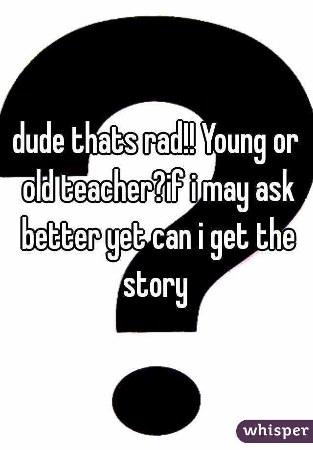 dude thats rad!! Young or old teacher?if i may ask better yet can i get the story 