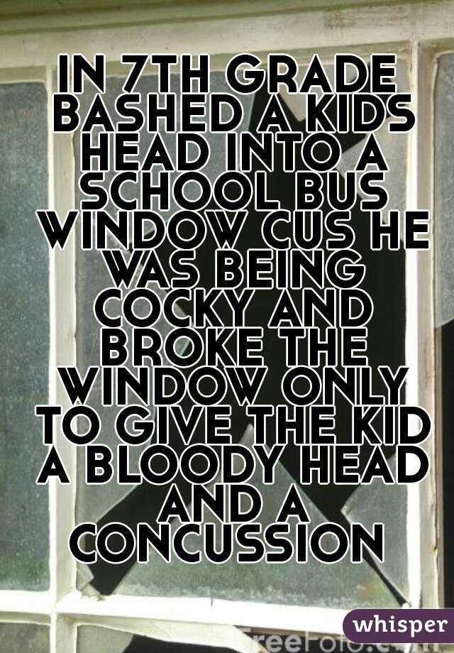 IN 7TH GRADE BASHED A KIDS HEAD INTO A SCHOOL BUS WINDOW CUS HE WAS BEING COCKY AND BROKE THE WINDOW ONLY TO GIVE THE KID A BLOODY HEAD AND A CONCUSSION 