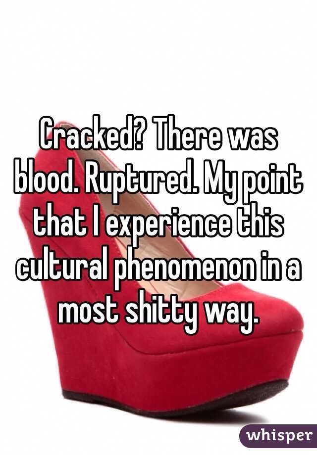 Cracked? There was blood. Ruptured. My point that I experience this cultural phenomenon in a most shitty way. 