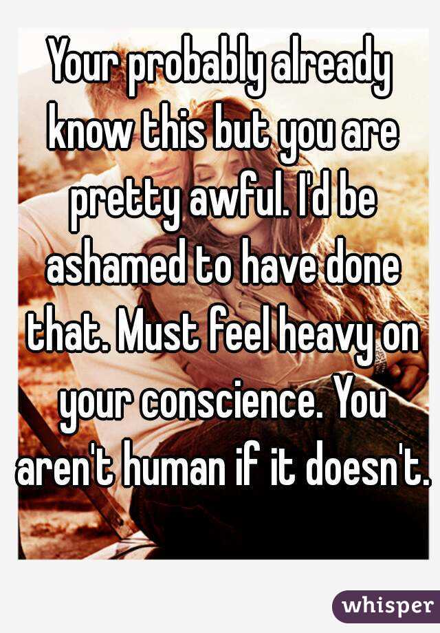 Your probably already know this but you are pretty awful. I'd be ashamed to have done that. Must feel heavy on your conscience. You aren't human if it doesn't. 