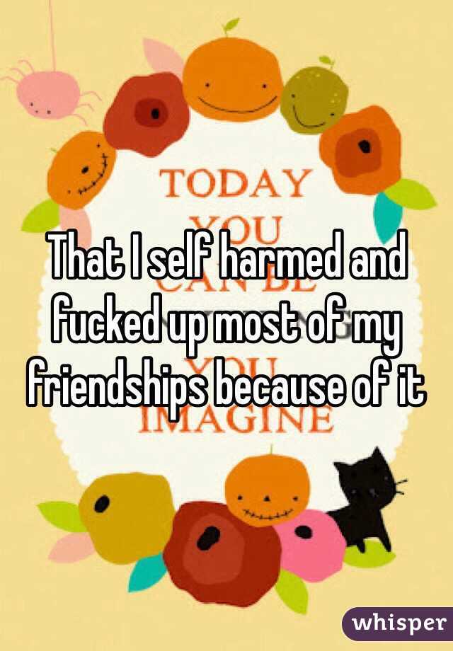 That I self harmed and fucked up most of my friendships because of it 