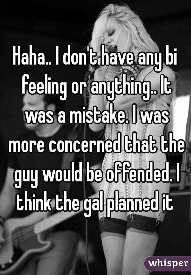 Haha.. I don't have any bi feeling or anything.. It was a mistake. I was more concerned that the guy would be offended. I think the gal planned it 