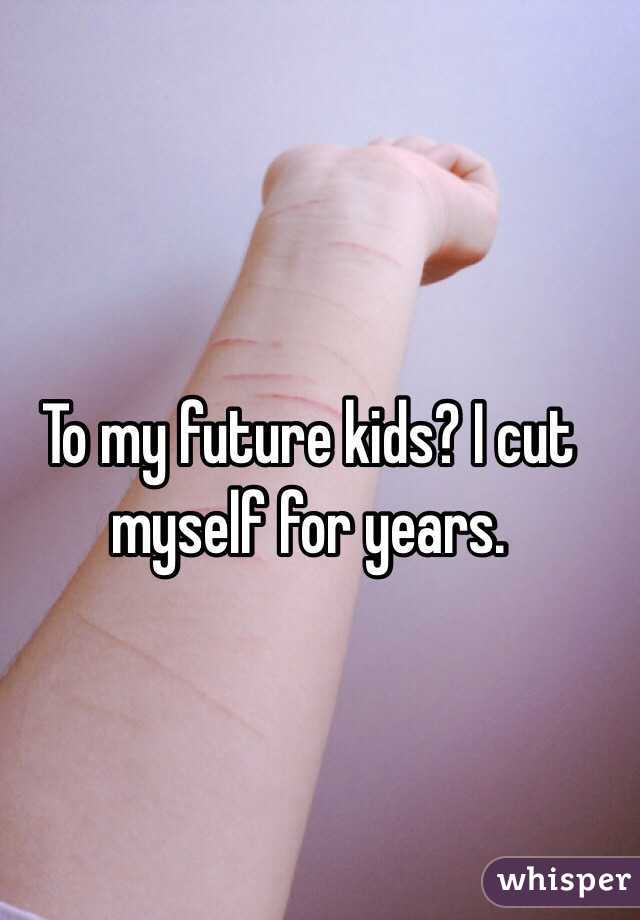 To my future kids? I cut myself for years. 