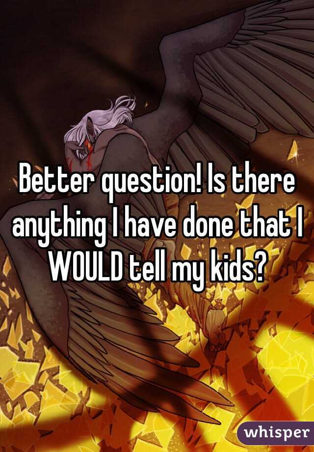 Better question! Is there anything I have done that I WOULD tell my kids?