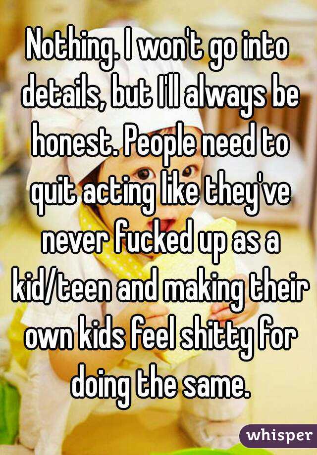 Nothing. I won't go into details, but I'll always be honest. People need to quit acting like they've never fucked up as a kid/teen and making their own kids feel shitty for doing the same.