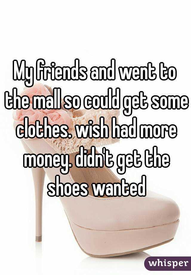 My friends and went to the mall so could get some clothes. wish had more money. didn't get the shoes wanted