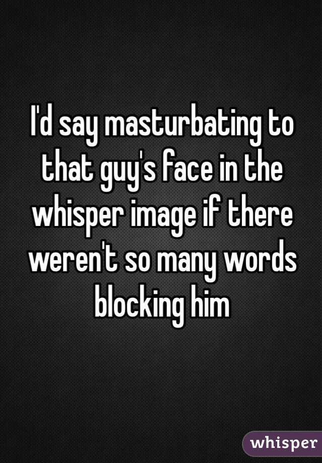 I'd say masturbating to that guy's face in the whisper image if there weren't so many words blocking him