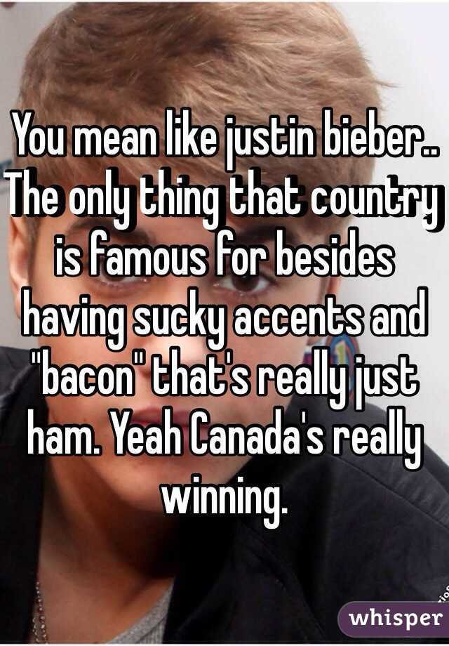 You mean like justin bieber.. The only thing that country is famous for besides having sucky accents and "bacon" that's really just ham. Yeah Canada's really winning.