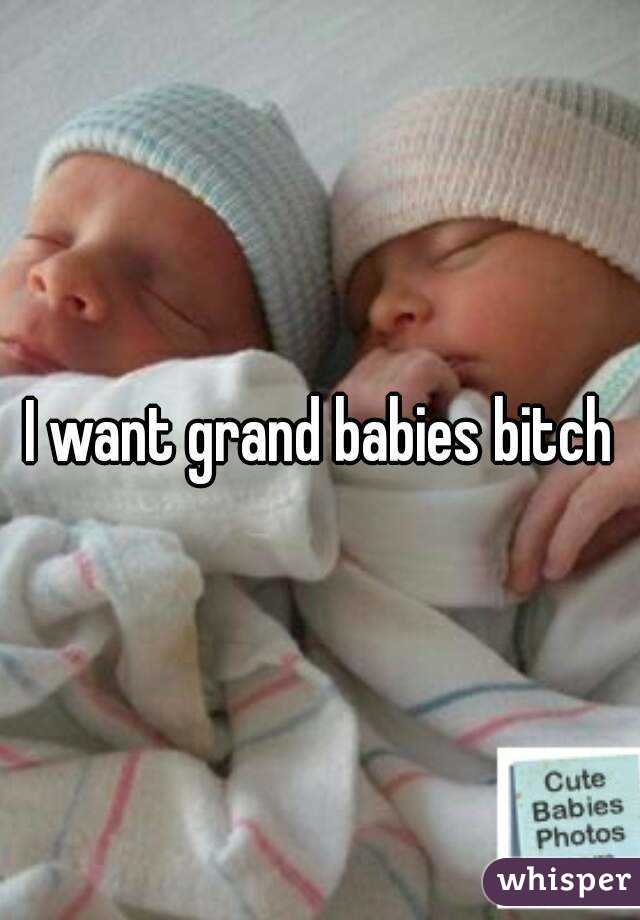 I want grand babies bitch