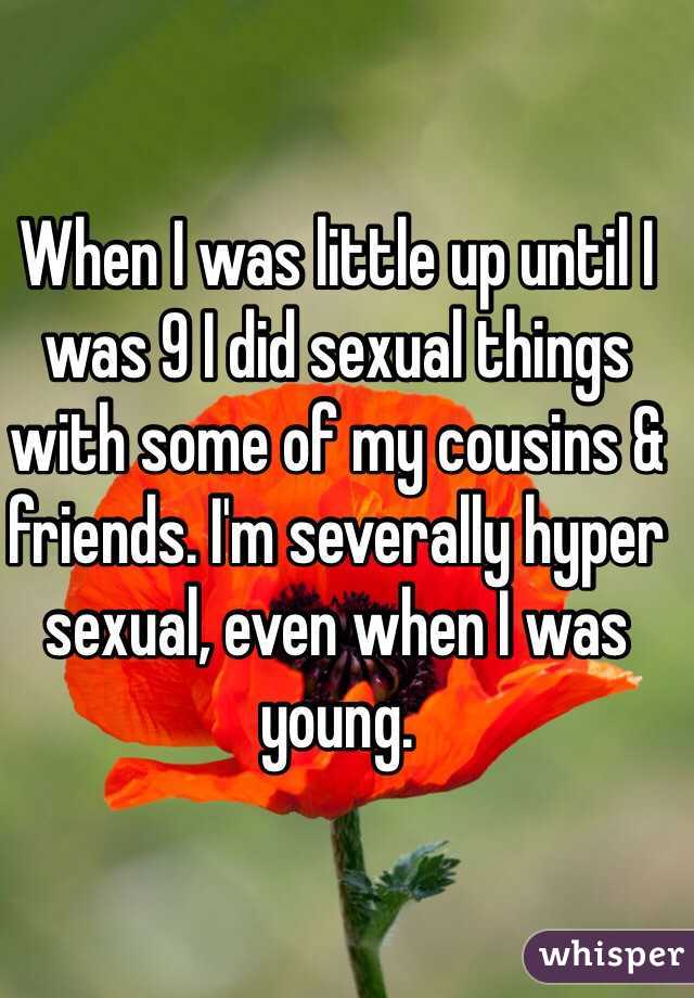 When I was little up until I was 9 I did sexual things with some of my cousins & friends. I'm severally hyper sexual, even when I was young. 