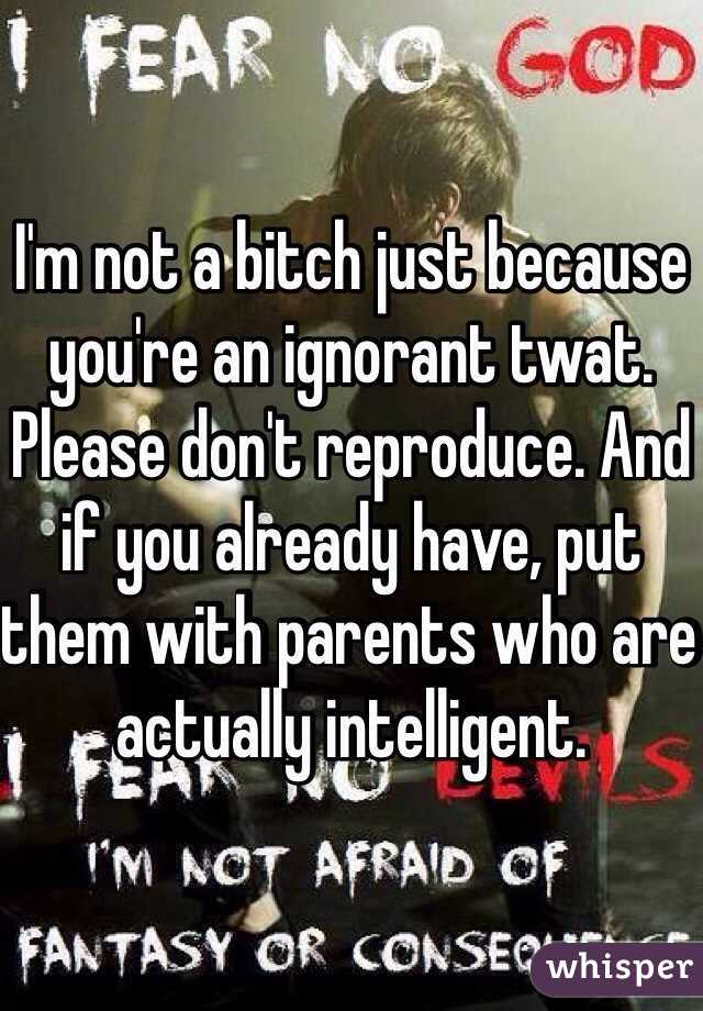 I'm not a bitch just because you're an ignorant twat. Please don't reproduce. And if you already have, put them with parents who are actually intelligent.