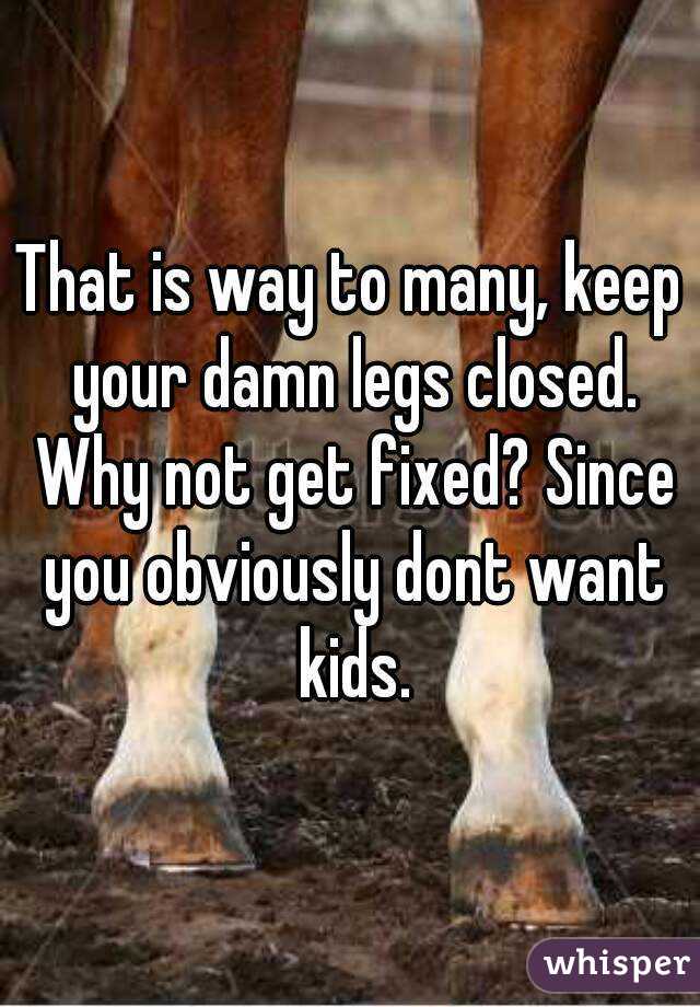 That is way to many, keep your damn legs closed. Why not get fixed? Since you obviously dont want kids.