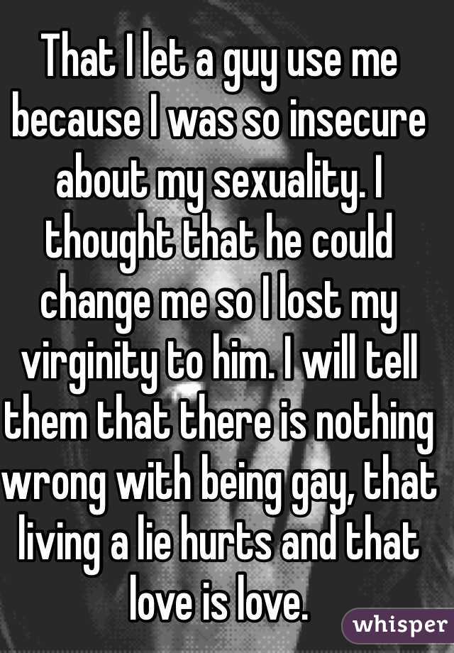 That I let a guy use me because I was so insecure about my sexuality. I thought that he could change me so I lost my virginity to him. I will tell them that there is nothing wrong with being gay, that living a lie hurts and that love is love.