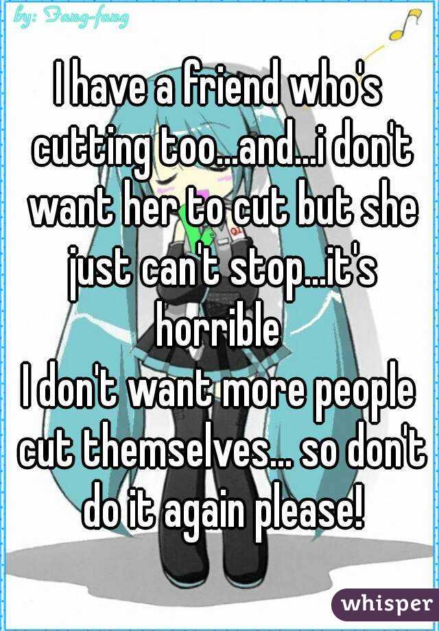 I have a friend who's cutting too...and...i don't want her to cut but she just can't stop...it's horrible 
I don't want more people cut themselves... so don't do it again please!