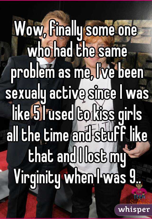 Wow, finally some one who had the same problem as me, I've been sexualy active since I was like 5 I used to kiss girls all the time and stuff like that and I lost my Virginity when I was 9..