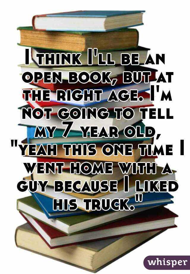 I think I'll be an open book, but at the right age. I'm not going to tell my 7 year old, "yeah this one time I went home with a guy because I liked his truck."