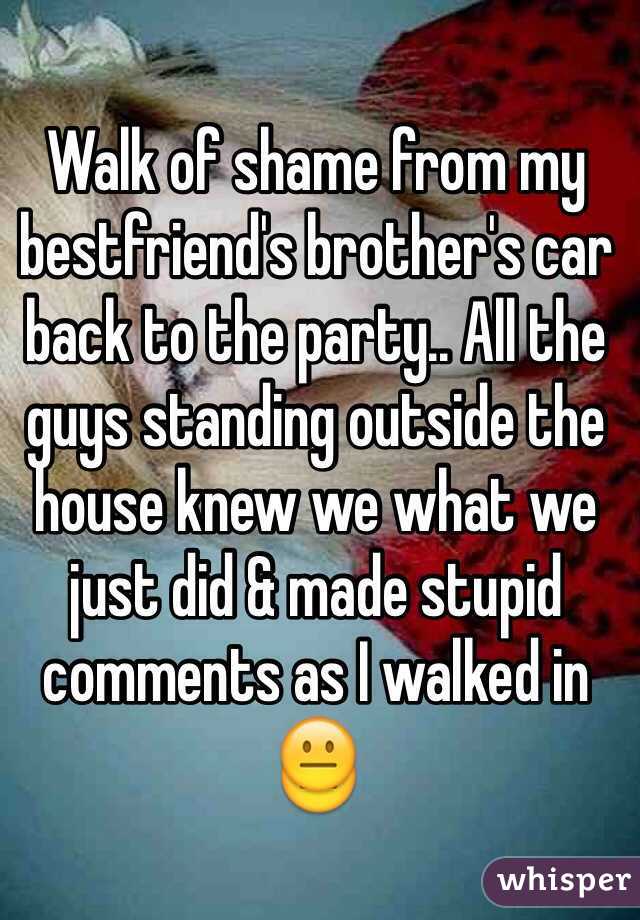 Walk of shame from my bestfriend's brother's car back to the party.. All the guys standing outside the house knew we what we just did & made stupid comments as I walked in 😐