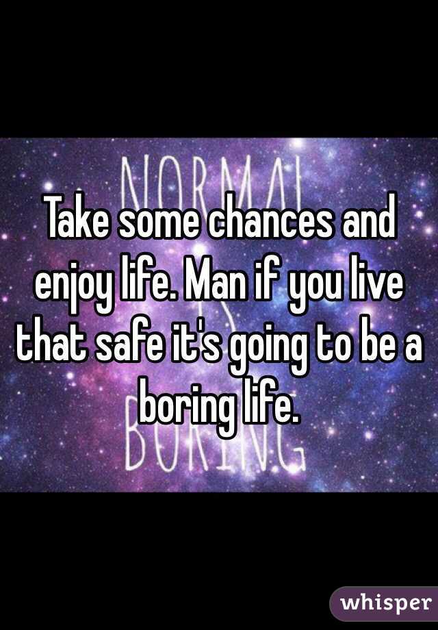 Take some chances and enjoy life. Man if you live that safe it's going to be a boring life.