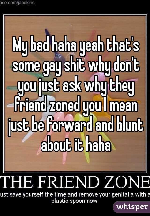 My bad haha yeah that's some gay shit why don't you just ask why they friend zoned you I mean just be forward and blunt about it haha 