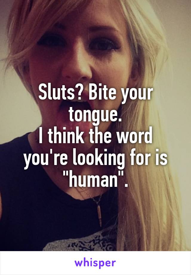Sluts? Bite your tongue.
I think the word you're looking for is "human".
