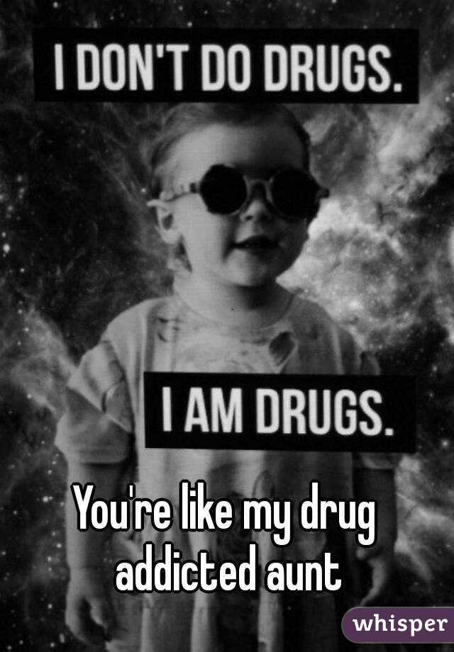 You're like my drug addicted aunt