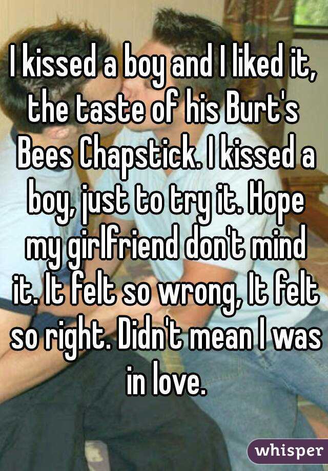 I kissed a boy and I liked it,
the taste of his Burt's Bees Chapstick. I kissed a boy, just to try it. Hope my girlfriend don't mind it. It felt so wrong, It felt so right. Didn't mean I was in love.
