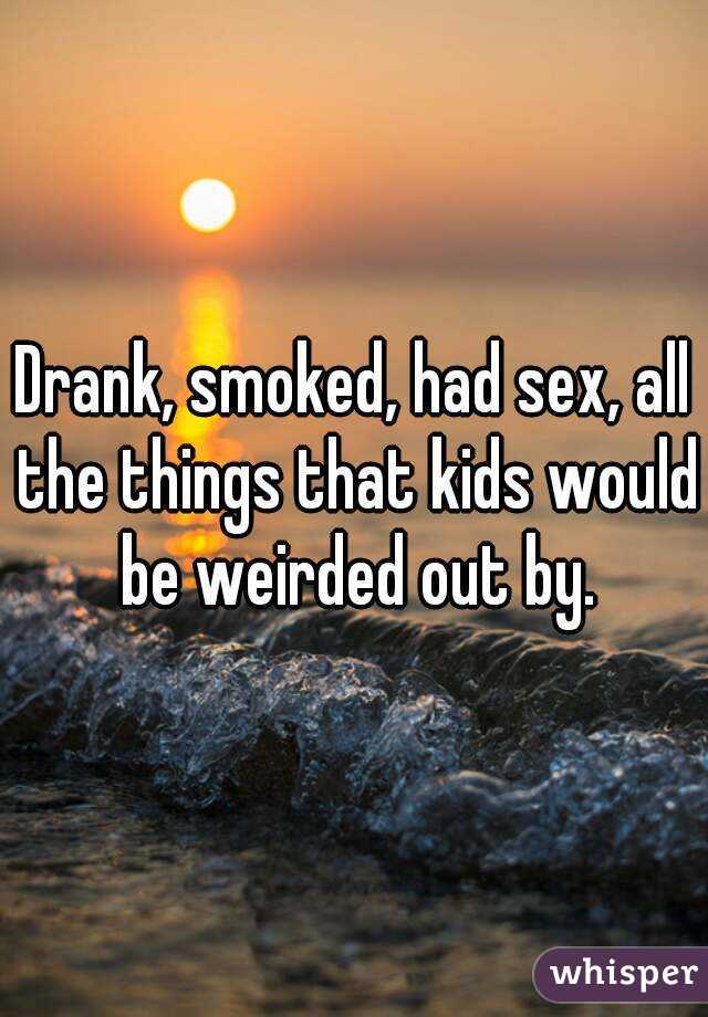 Drank, smoked, had sex, all the things that kids would be weirded out by.