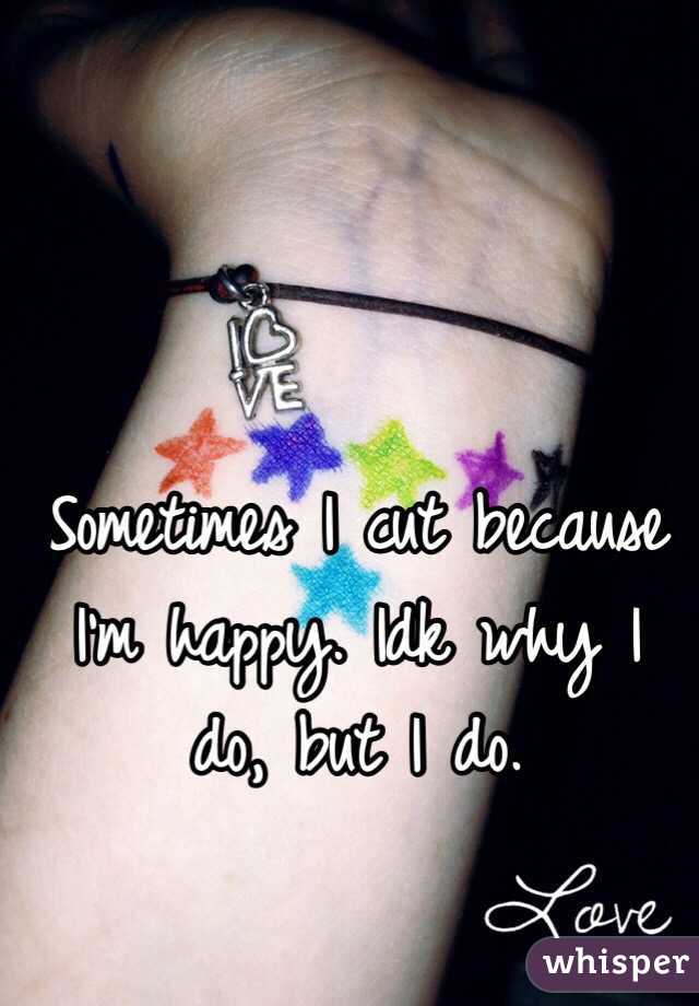 Sometimes I cut because I'm happy. Idk why I do, but I do. 