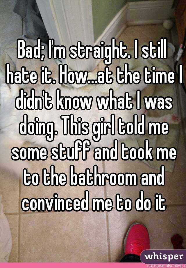 Bad; I'm straight. I still hate it. How...at the time I didn't know what I was doing. This girl told me some stuff and took me to the bathroom and convinced me to do it