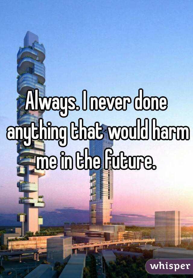 Always. I never done anything that would harm me in the future. 