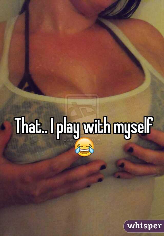 That.. I play with myself 😂