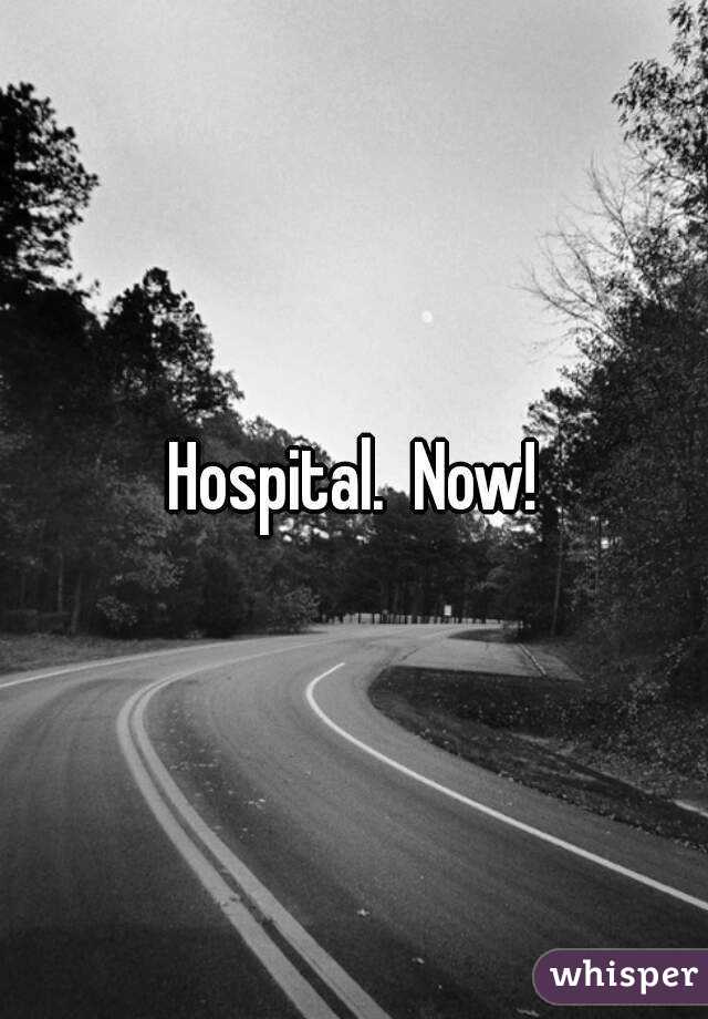 Hospital.  Now!